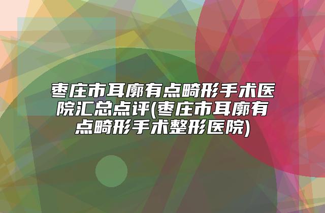 枣庄市耳廓有点畸形手术医院汇总点评(枣庄市耳廓有点畸形手术整形医院)