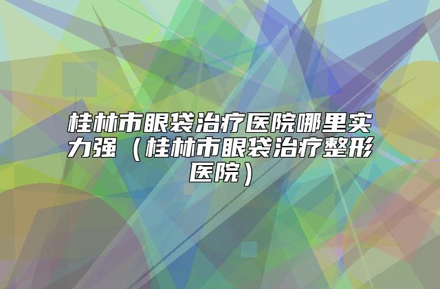 桂林市眼袋治疗医院哪里实力强（桂林市眼袋治疗整形医院）