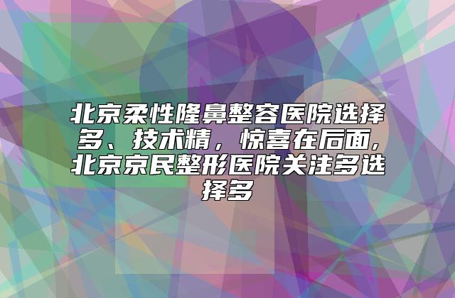 北京柔性隆鼻整容医院选择多、技术精，惊喜在后面,北京京民整形医院关注多选择多