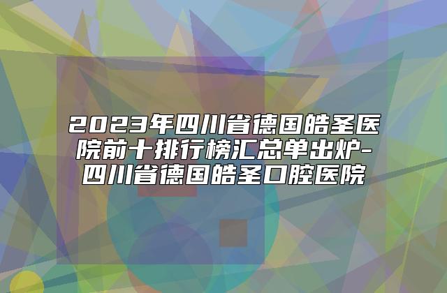 2023年四川省德国皓圣医院前十排行榜汇总单出炉-四川省德国皓圣口腔医院