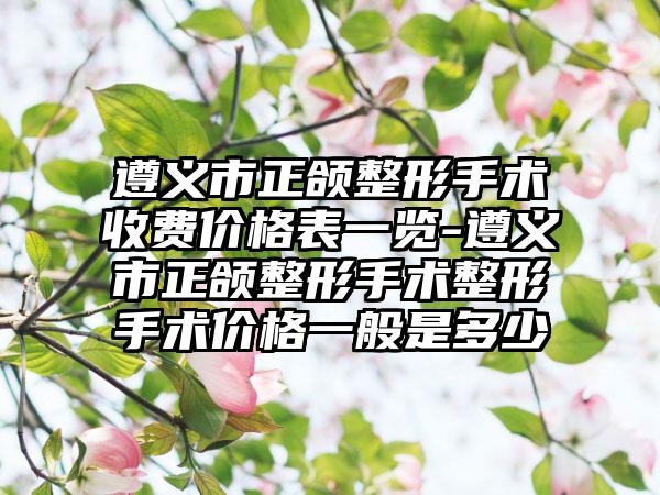 遵义市正颌整形手术收费价格表一览-遵义市正颌整形手术整形手术价格一般是多少