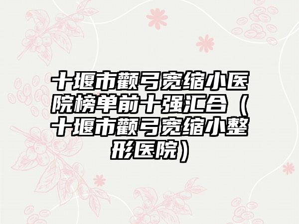 十堰市颧弓宽缩小医院榜单前十强汇合（十堰市颧弓宽缩小整形医院）