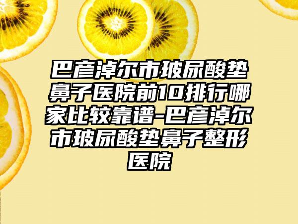 巴彦淖尔市玻尿酸垫鼻子医院前10排行哪家比较靠谱-巴彦淖尔市玻尿酸垫鼻子整形医院