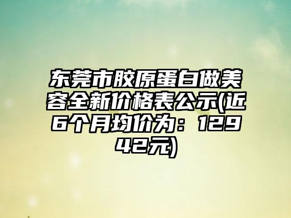 东莞市胶原蛋白做美容全新价格表公示(近6个月均价为：12942元)