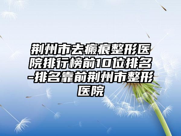 荆州市去瘢痕整形医院排行榜前10位排名-排名靠前荆州市整形医院