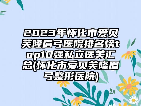 2023年怀化市爱贝芙隆眉弓医院排名榜top10强私立医美汇总(怀化市爱贝芙隆眉弓整形医院)