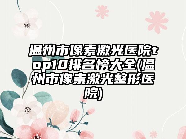 温州市像素激光医院top10排名榜大全(温州市像素激光整形医院)