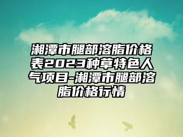 湘潭市腿部溶脂价格表2023种草特色人气项目-湘潭市腿部溶脂价格行情