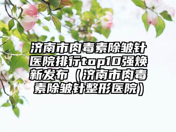 济南市肉毒素除皱针医院排行top10强焕新发布（济南市肉毒素除皱针整形医院）