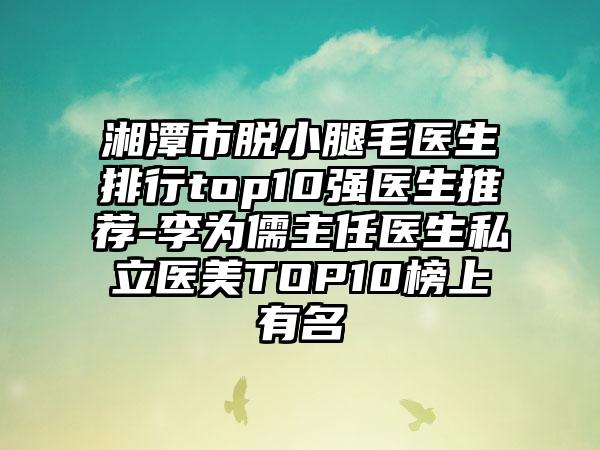 湘潭市脱小腿毛医生排行top10强医生推荐-李为儒主任医生私立医美TOP10榜上有名