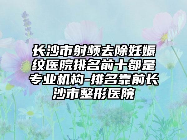 长沙市射频去除妊娠纹医院排名前十都是专业机构-排名靠前长沙市整形医院