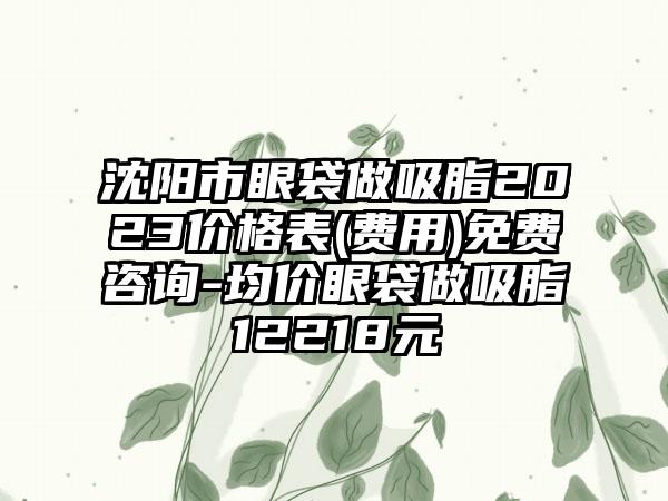 沈阳市眼袋做吸脂2023价格表(费用)免费咨询-均价眼袋做吸脂12218元