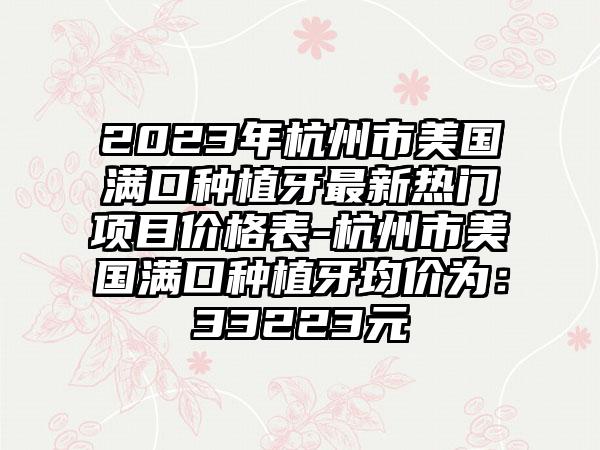 2023年杭州市美国满口种植牙最新热门项目价格表-杭州市美国满口种植牙均价为：33223元