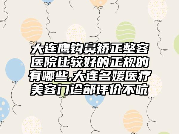 大连鹰钩鼻矫正整容医院比较好的正规的有哪些,大连名媛医疗美容门诊部评价不吭