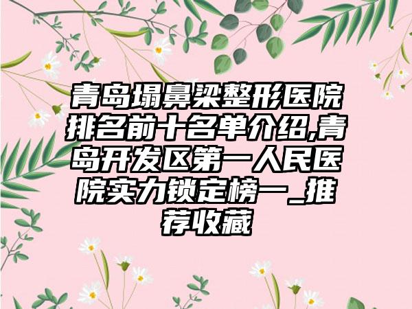 青岛塌鼻梁整形医院排名前十名单介绍,青岛开发区第一人民医院实力锁定榜一_推荐收藏