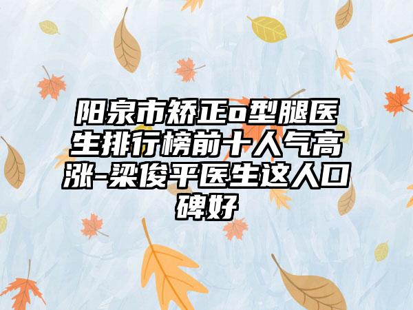 阳泉市矫正o型腿医生排行榜前十人气高涨-梁俊平医生这人口碑好