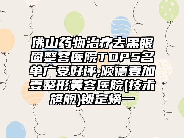 佛山药物治疗去黑眼圈整容医院TOP5名单广受好评,顺德壹加壹整形美容医院(技术旗舰)锁定榜一