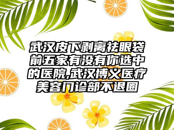 武汉皮下剥离祛眼袋前五家有没有你选中的医院,武汉博义医疗美容门诊部不退圈