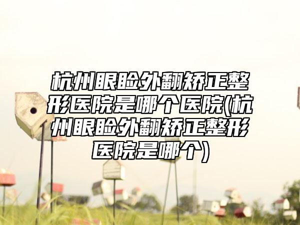 杭州眼睑外翻矫正整形医院是哪个医院(杭州眼睑外翻矫正整形医院是哪个)