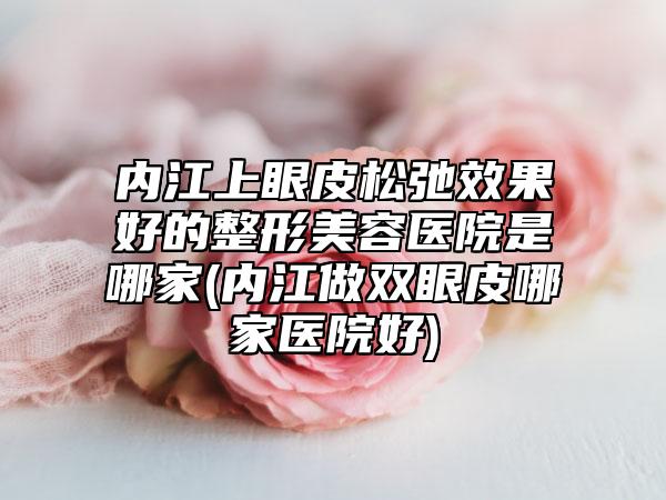 内江上眼皮松弛效果好的整形美容医院是哪家(内江做双眼皮哪家医院好)