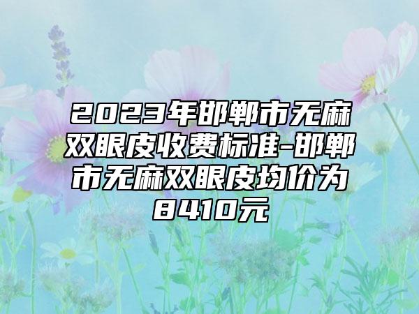 2023年邯郸市无麻双眼皮收费标准-邯郸市无麻双眼皮均价为8410元