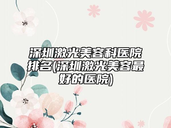 深圳激光美容科医院排名(深圳激光美容最好的医院)