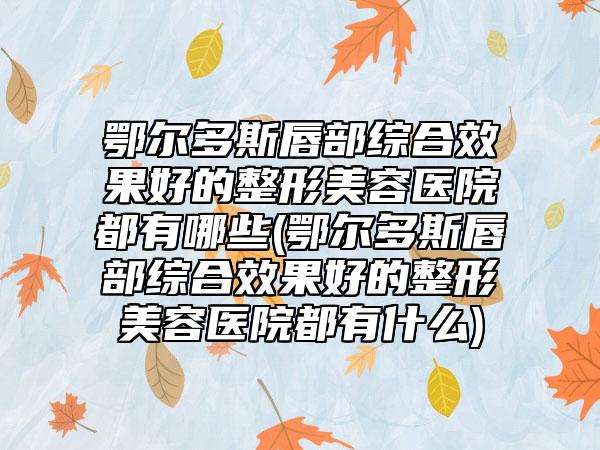 鄂尔多斯唇部综合效果好的整形美容医院都有哪些(鄂尔多斯唇部综合效果好的整形美容医院都有什么)