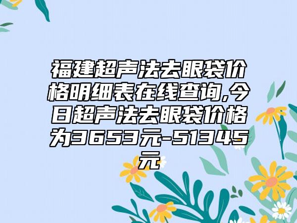 福建超声法去眼袋价格明细表在线查询,今日超声法去眼袋价格为3653元-51345元