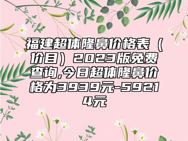 福建超体隆鼻价格表（价目）2023版免费查询,今日超体隆鼻价格为3939元-59214元