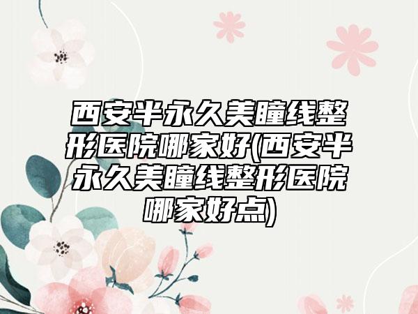 西安半永久美瞳线整形医院哪家好(西安半永久美瞳线整形医院哪家好点)