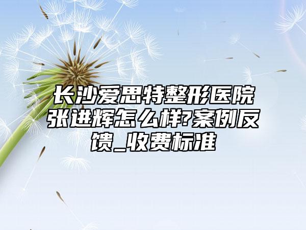 长沙爱思特整形医院张进辉怎么样?案例反馈_收费标准