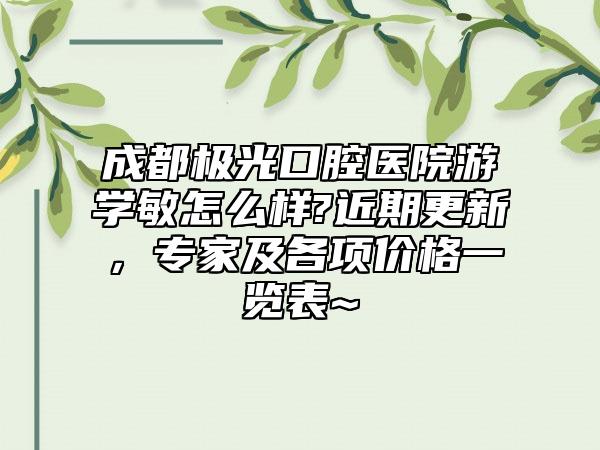 成都极光口腔医院游学敏怎么样?近期更新，专家及各项价格一览表~ 