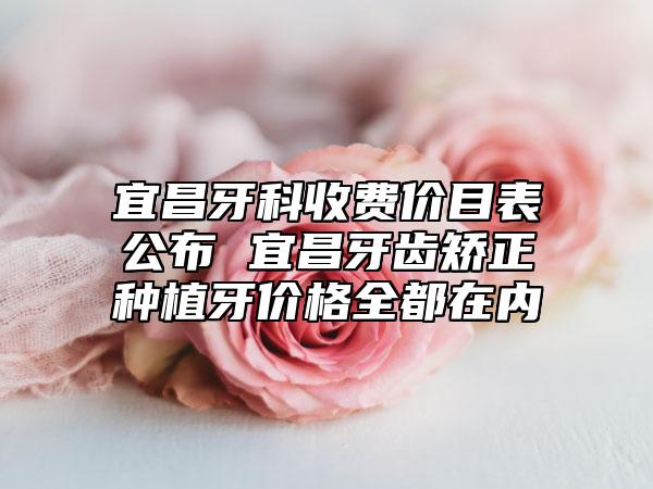 宜昌牙科收费价目表公布 宜昌牙齿矫正种植牙价格全都在内