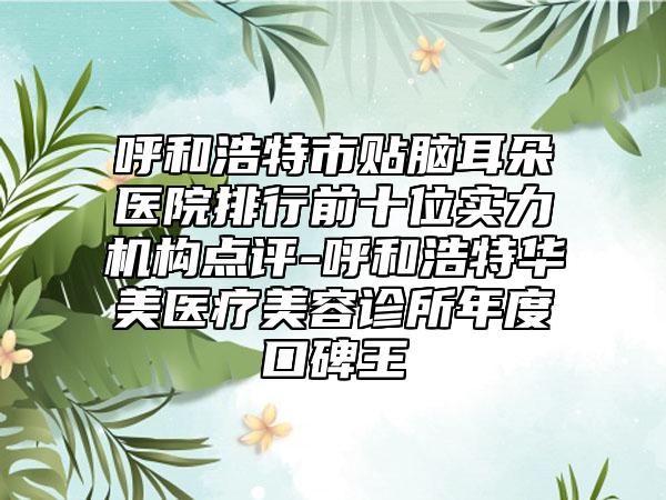 呼和浩特市贴脑耳朵医院排行前十位实力机构点评-呼和浩特华美医疗美容诊所年度口碑王