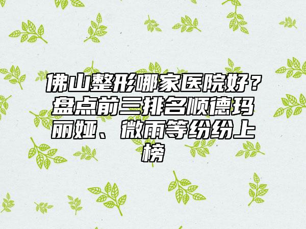 佛山整形哪家医院好？盘点前三排名顺德玛丽娅、微雨等纷纷上榜