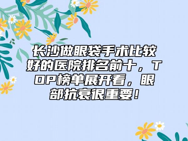 长沙做眼袋手术比较好的医院排名前十，TOP榜单展开看，眼部抗衰很重要！