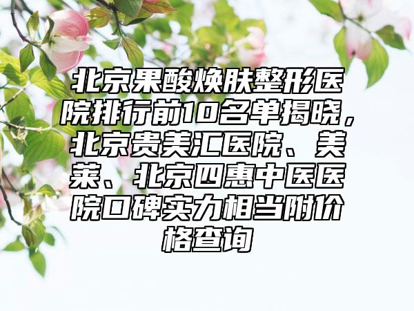 北京果酸焕肤整形医院排行前10名单揭晓，北京贵美汇医院、美莱、北京四惠中医医院口碑实力相当附价格查询