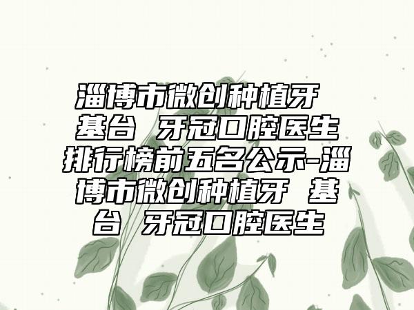 淄博市微创种植牙 基台 牙冠口腔医生排行榜前五名公示-淄博市微创种植牙 基台 牙冠口腔医生