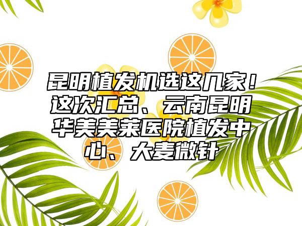 昆明植发机选这几家！这次汇总、云南昆明华美美莱医院植发中心、大麦微针