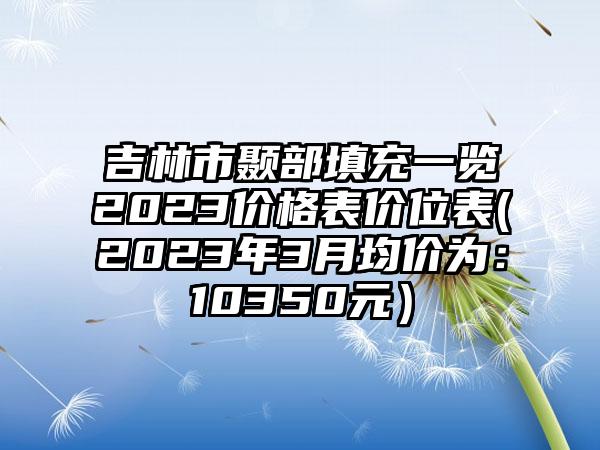 吉林市颞部填充一览2023价格表价位表(2023年3月均价为：10350元）