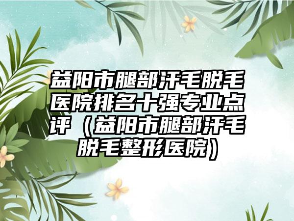 益阳市腿部汗毛脱毛医院排名十强专业点评（益阳市腿部汗毛脱毛整形医院）