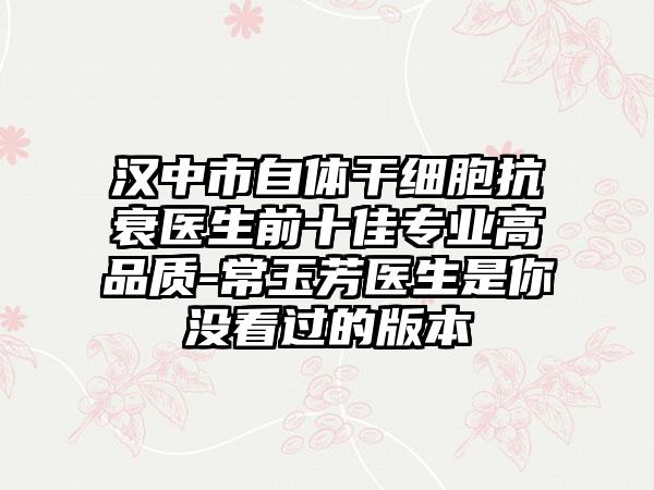 汉中市自体干细胞抗衰医生前十佳专业高品质-常玉芳医生是你没看过的版本