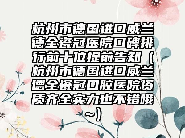 杭州市德国进口威兰德全瓷冠医院口碑排行前十位提前告知（杭州市德国进口威兰德全瓷冠口腔医院资质齐全实力也不错哦~）