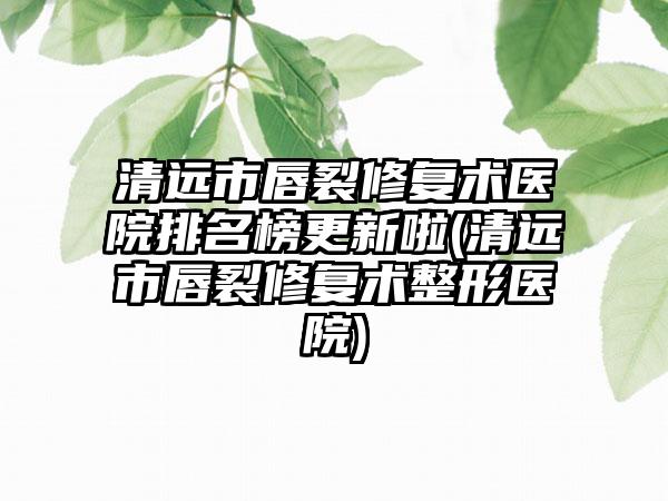 清远市唇裂修复术医院排名榜更新啦(清远市唇裂修复术整形医院)