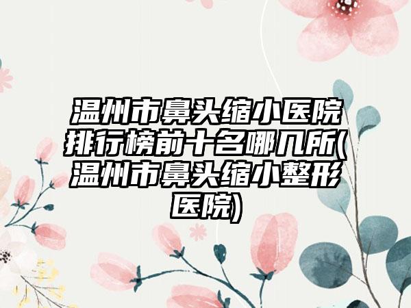 温州市鼻头缩小医院排行榜前十名哪几所(温州市鼻头缩小整形医院)