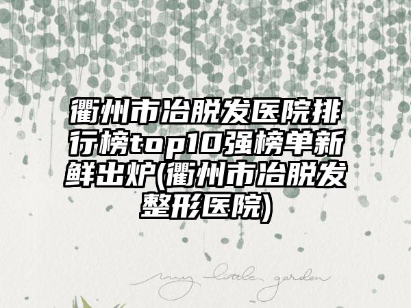 衢州市冶脱发医院排行榜top10强榜单新鲜出炉(衢州市冶脱发整形医院)