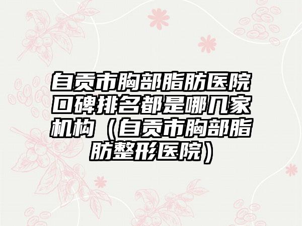 自贡市胸部脂肪医院口碑排名都是哪几家机构（自贡市胸部脂肪整形医院）