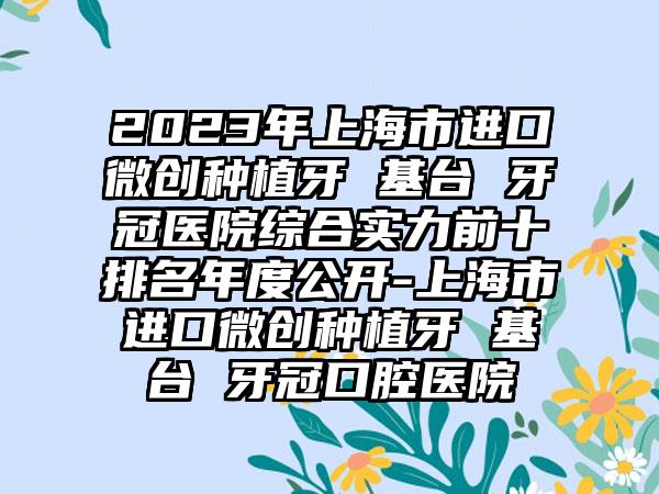 2023年上海市进口微创种植牙 基台 牙冠医院综合实力前十排名年度公开-上海市进口微创种植牙 基台 牙冠口腔医院