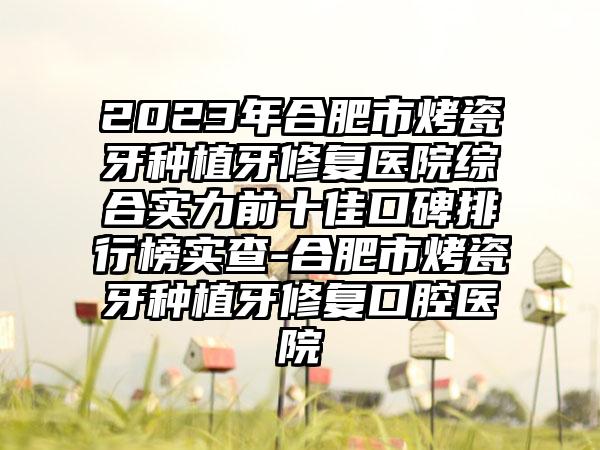 2023年合肥市烤瓷牙种植牙修复医院综合实力前十佳口碑排行榜实查-合肥市烤瓷牙种植牙修复口腔医院