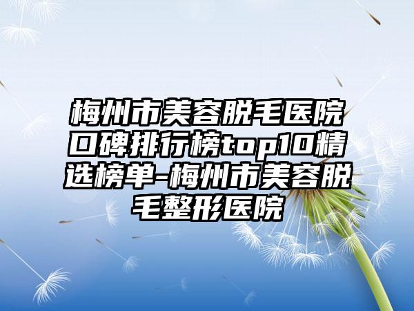 梅州市美容脱毛医院口碑排行榜top10精选榜单-梅州市美容脱毛整形医院